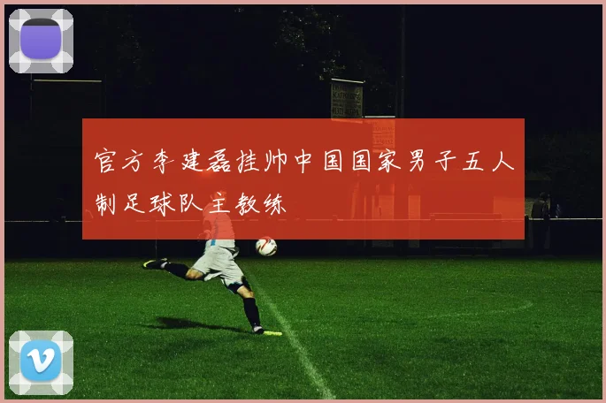 官方李建磊挂帅中国国家男子五人制足球队主教练