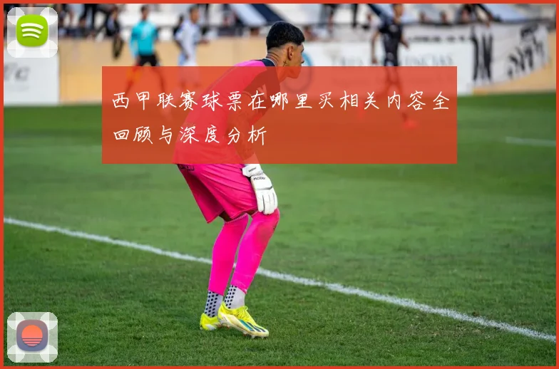 西甲联赛球票在哪里买相关内容全回顾与深度分析