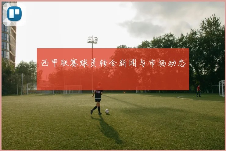 西甲联赛球员转会新闻与市场动态