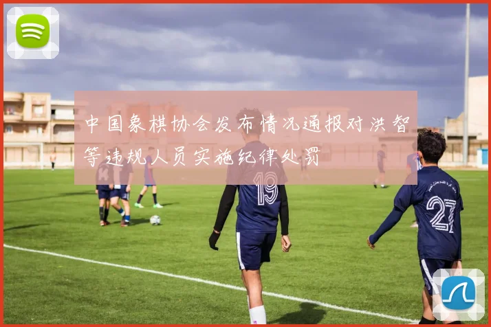 中国象棋协会发布情况通报对洪智等违规人员实施纪律处罚