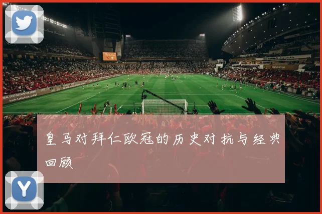 皇马对拜仁欧冠的历史对抗与经典回顾